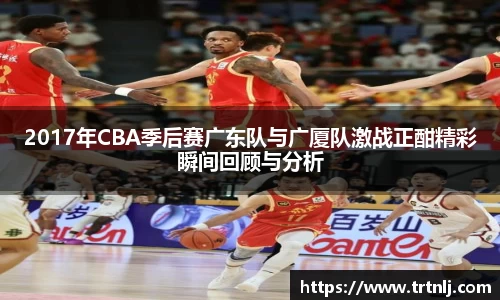 2017年CBA季后赛广东队与广厦队激战正酣精彩瞬间回顾与分析